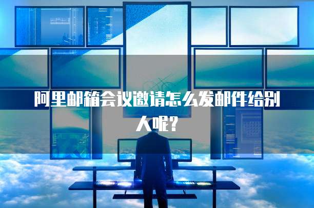 阿里邮箱会议邀请怎么发邮件给别人呢？