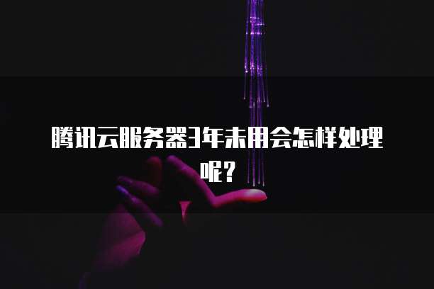 腾讯云服务器3年未用会怎样处理呢？