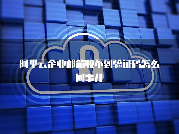 阿里云企业邮箱收不到验证码怎么回事儿