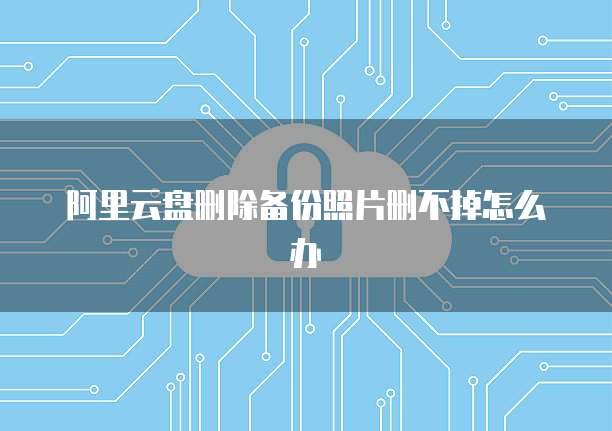 阿里云盘删除备份照片删不掉怎么办