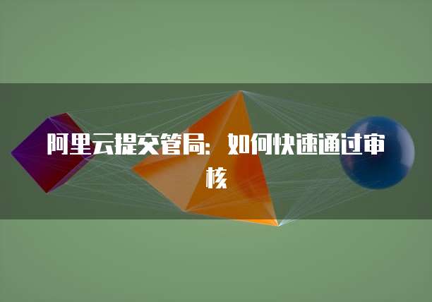阿里云提交管局：如何快速通过审核