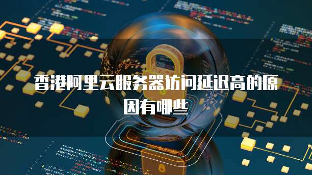 香港阿里云服务器访问延迟高的原因有哪些