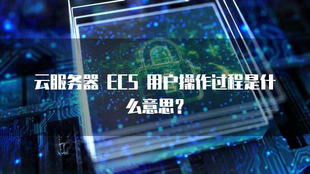 云服务器 ECS 用户操作过程是什么意思？