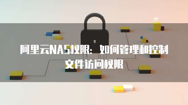 阿里云NAS权限：如何管理和控制文件访问权限