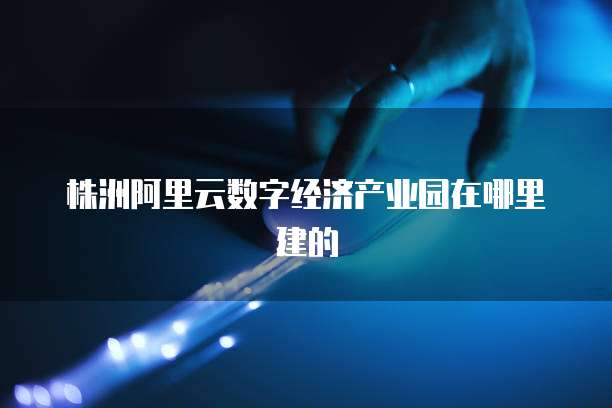 株洲阿里云数字经济产业园在哪里建的