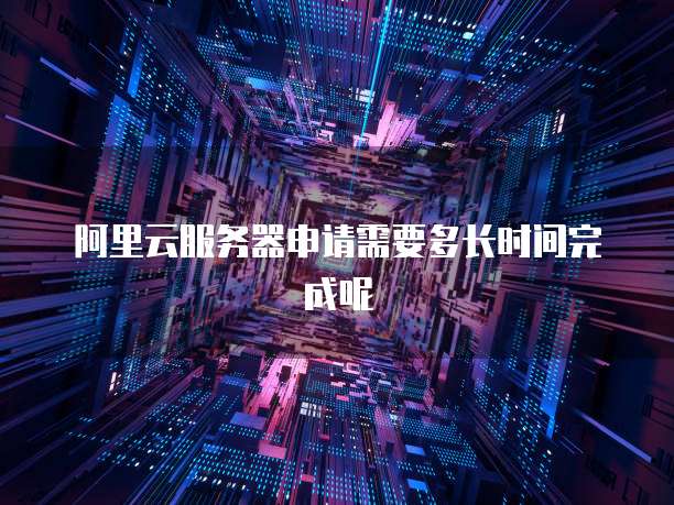 阿里云服务器申请需要多长时间完成呢