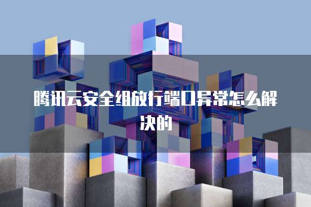 腾讯云安全组放行端口异常怎么解决的