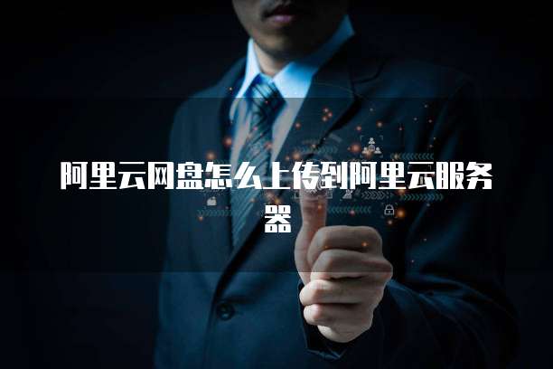 阿里云网盘怎么上传到阿里云服务器