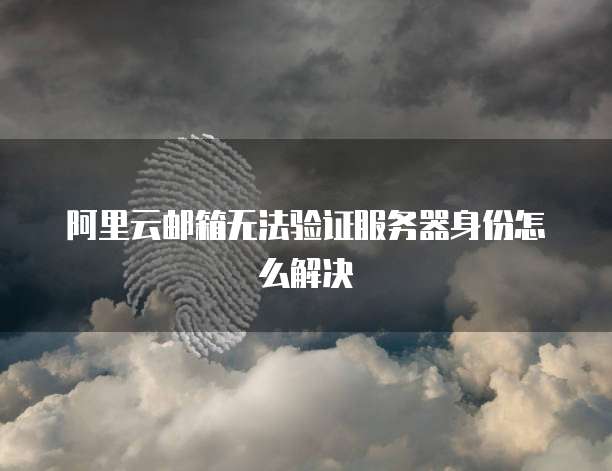 阿里云邮箱无法验证服务器身份怎么解决