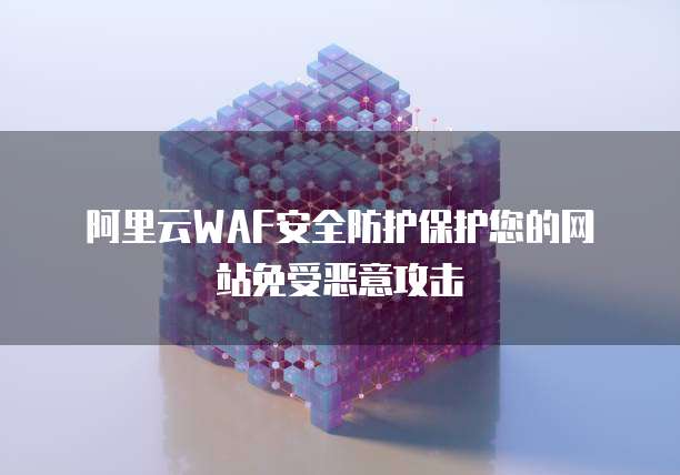 阿里云WAF安全防护保护您的网站免受恶意攻击