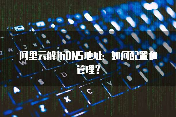 阿里云解析DNS地址：如何配置和管理？