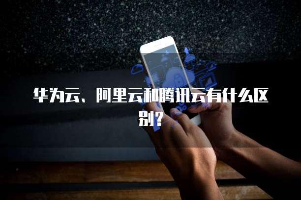 华为云、阿里云和腾讯云有什么区别？