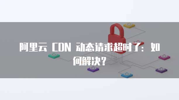 阿里云 CDN 动态请求超时了：如何解决？