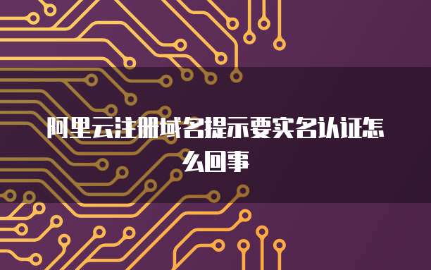 阿里云注册域名提示要实名认证怎么回事
