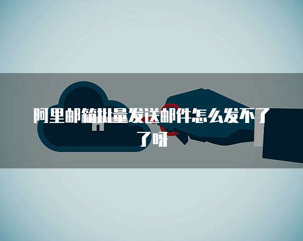 阿里邮箱批量发送邮件怎么发不了了呀