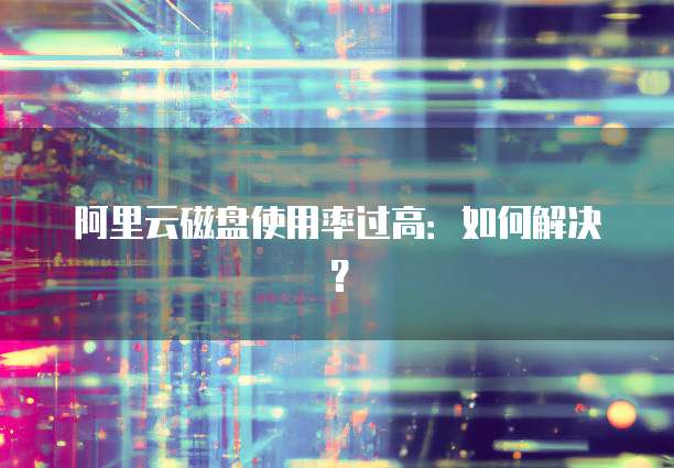 阿里云磁盘使用率过高：如何解决？