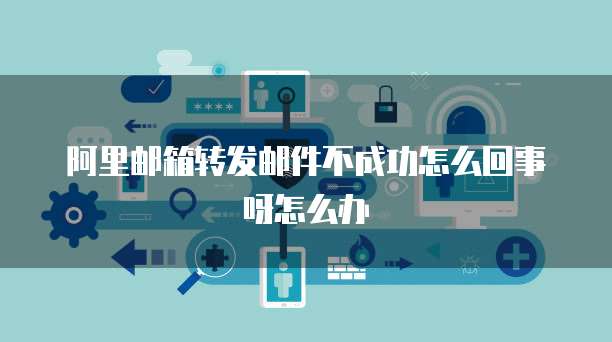 阿里邮箱转发邮件不成功怎么回事呀怎么办