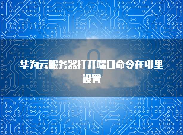 华为云服务器打开端口命令在哪里设置