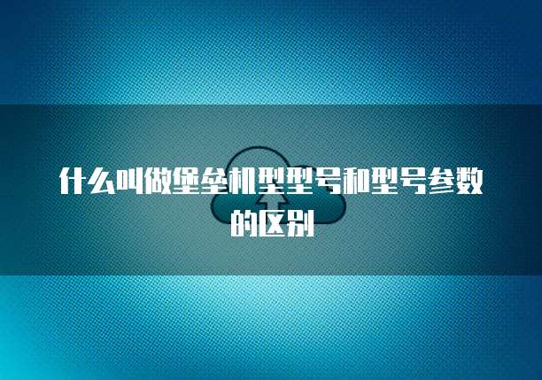 什么叫做堡垒机型型号和型号参数的区别