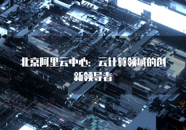 北京阿里云中心：云计算领域的创新领导者