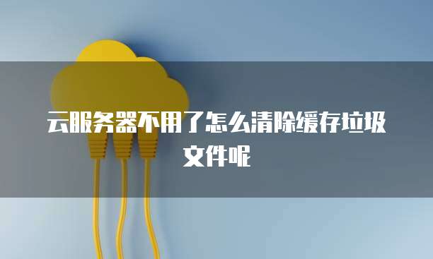 云服务器不用了怎么清除缓存垃圾文件呢