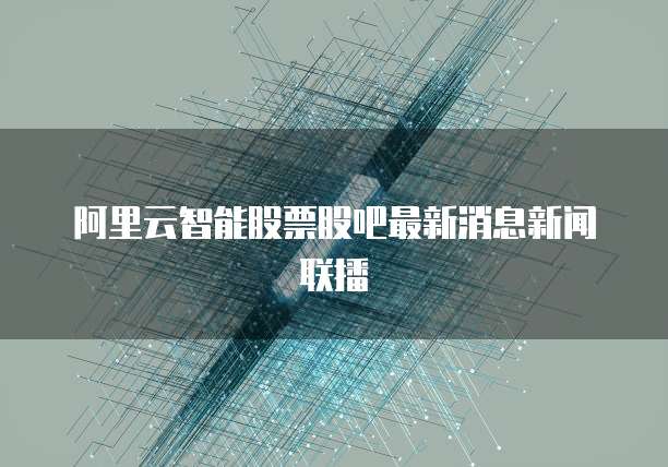 阿里云智能股票股吧最新消息新闻联播