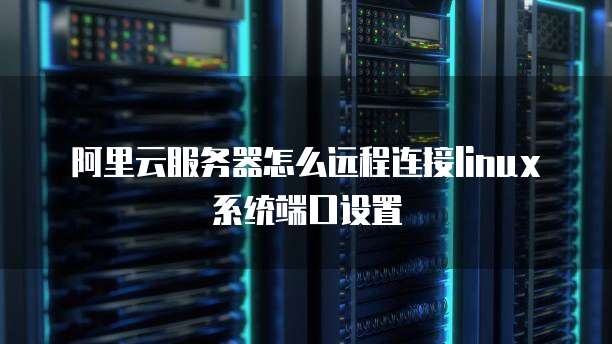 阿里云服务器怎么远程连接linux系统端口设置