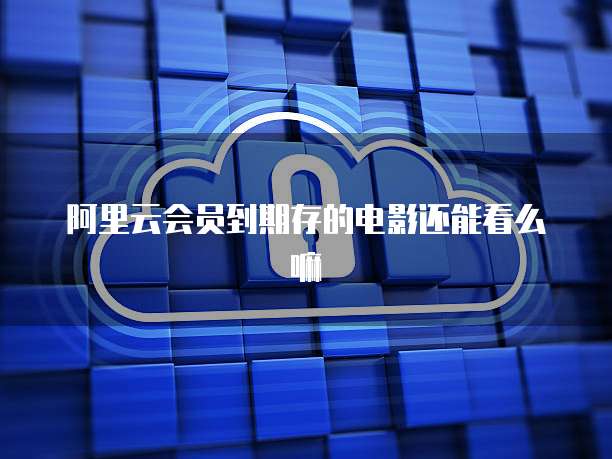 阿里云会员到期存的电影还能看么嘛