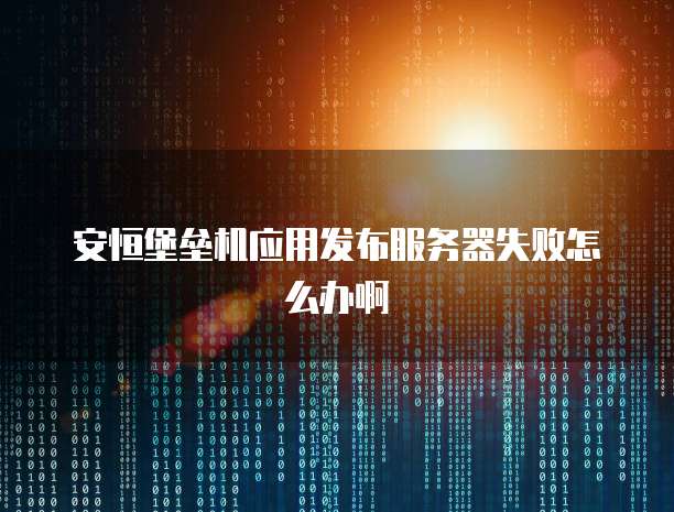 安恒堡垒机应用发布服务器失败怎么办啊