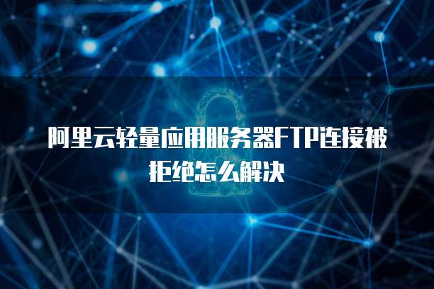 阿里云轻量应用服务器FTP连接被拒绝怎么解决