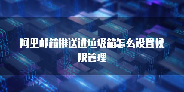 阿里邮箱推送进垃圾箱怎么设置权限管理