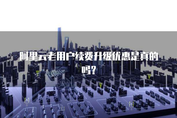 阿里云老用户续费升级优惠是真的吗？