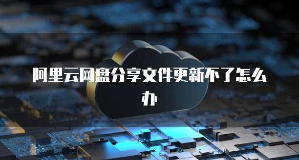 阿里云网盘分享文件更新不了怎么办