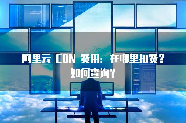 阿里云 CDN 费用：在哪里扣费？如何查询？