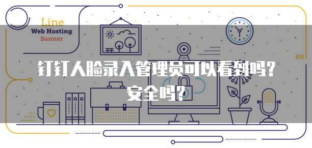 钉钉人脸录入管理员可以看到吗？安全吗？