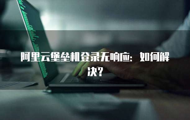 阿里云堡垒机登录无响应：如何解决？