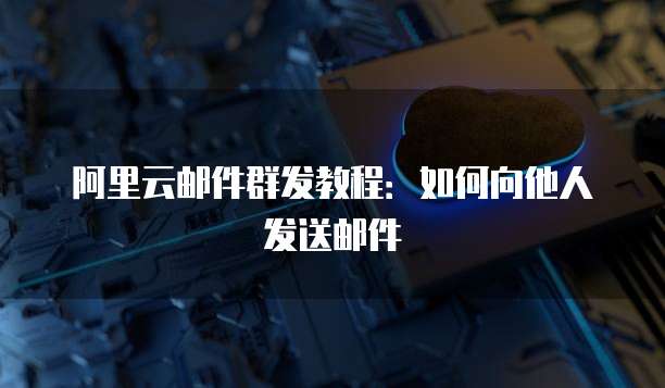 阿里云邮件群发教程：如何向他人发送邮件