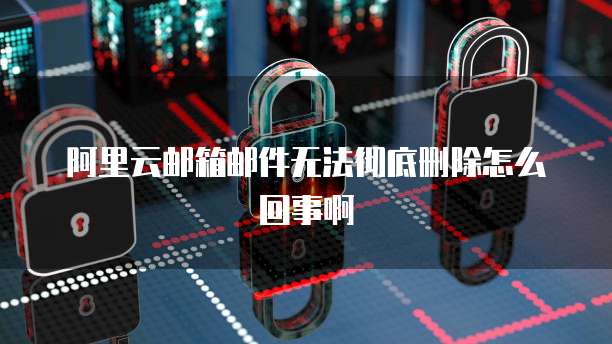 阿里云邮箱邮件无法彻底删除怎么回事啊