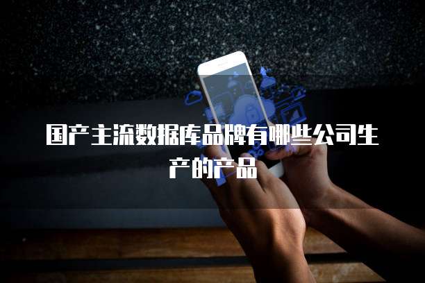 国产主流数据库品牌有哪些公司生产的产品