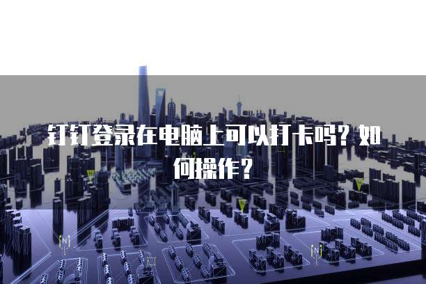 钉钉登录在电脑上可以打卡吗？如何操作？