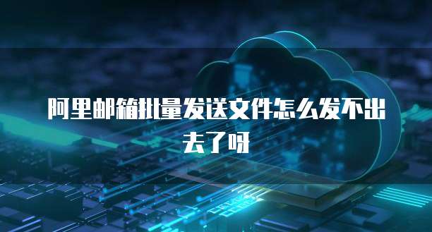 阿里邮箱批量发送文件怎么发不出去了呀