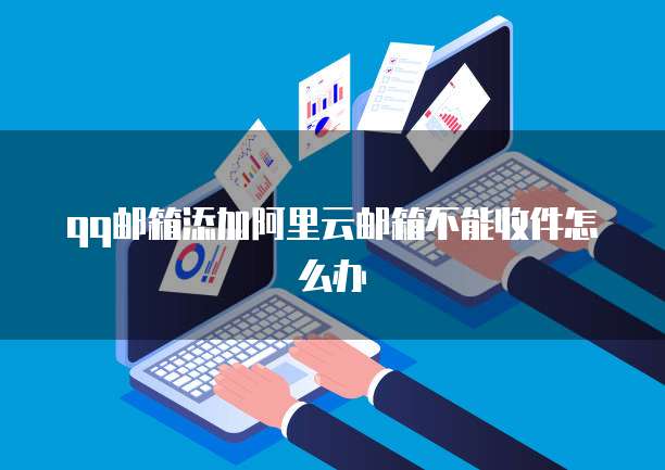 qq邮箱添加阿里云邮箱不能收件怎么办