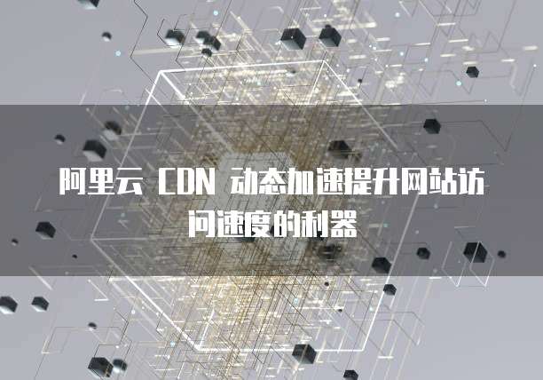 阿里云 CDN 动态加速提升网站访问速度的利器