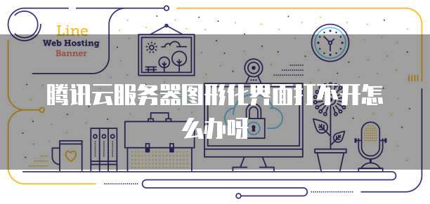 腾讯云服务器图形化界面打不开怎么办呀
