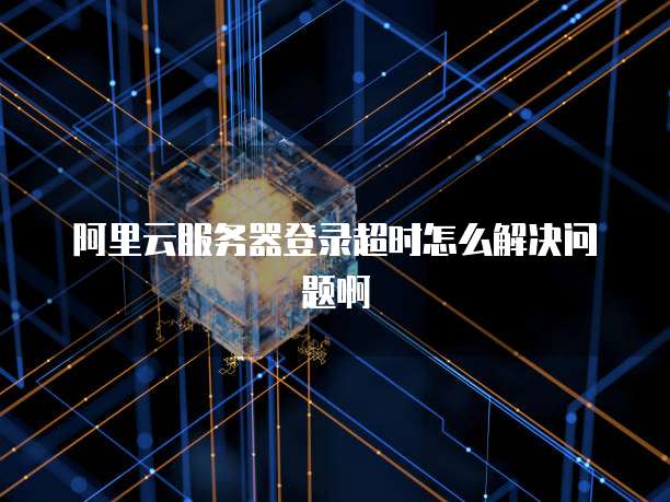 阿里云服务器登录超时怎么解决问题啊