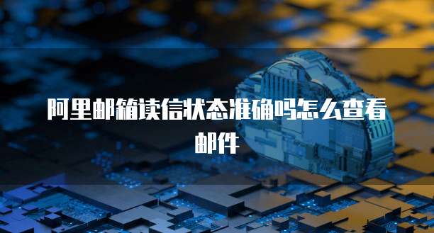 阿里邮箱读信状态准确吗怎么查看邮件