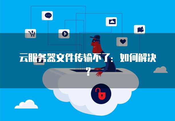 云服务器文件传输不了：如何解决？