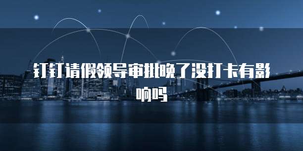 钉钉请假领导审批晚了没打卡有影响吗