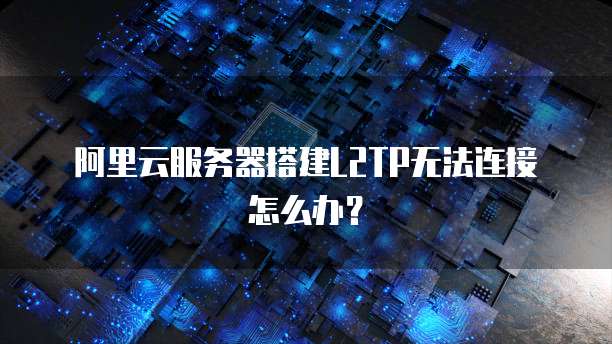 阿里云服务器搭建L2TP无法连接怎么办？