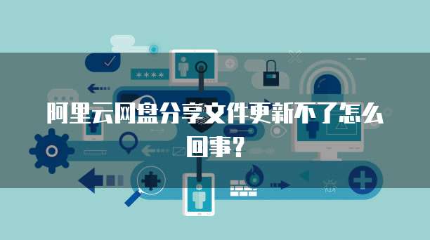 阿里云网盘分享文件更新不了怎么回事？